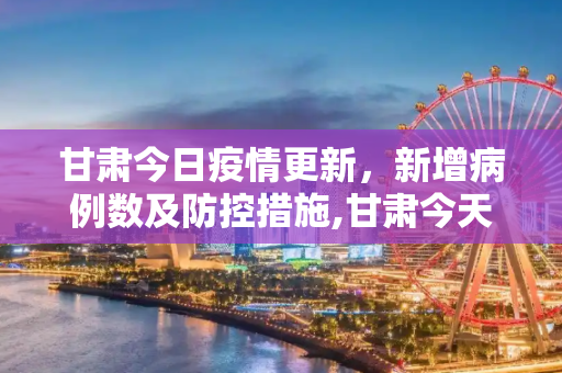 甘肃今日疫情更新，新增病例数及防控措施,甘肃今天新增多少例