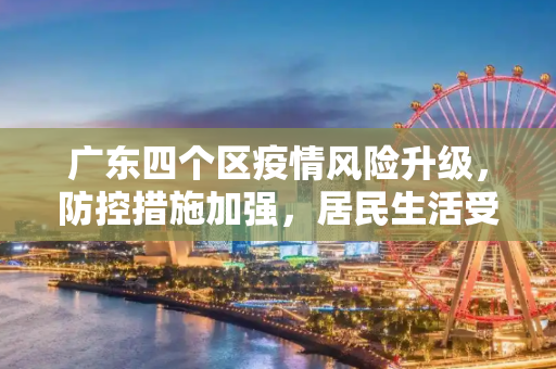 广东四个区疫情风险升级，防控措施加强，居民生活受影响,广东四个区疫情风险升级