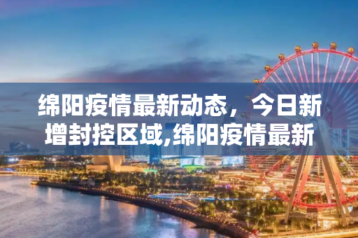 绵阳疫情最新动态，今日新增封控区域,绵阳疫情最新消息今天又封了