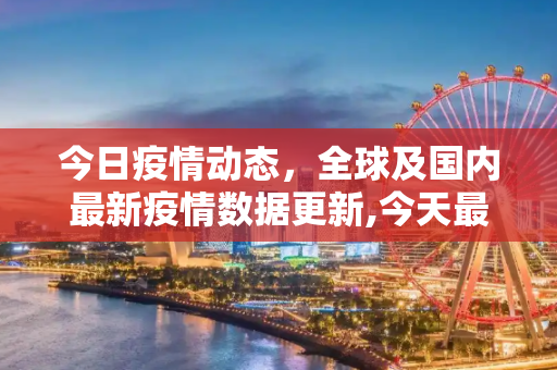 今日疫情动态，全球及国内最新疫情数据更新,今天最新疫情公布