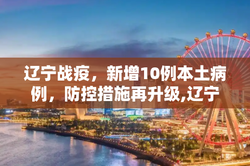 辽宁战疫，新增10例本土病例，防控措施再升级,辽宁新增10例本土