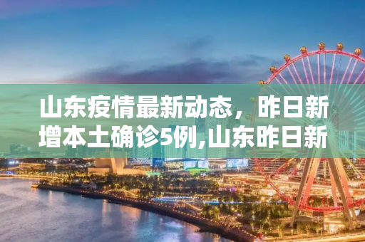 山东疫情最新动态，昨日新增本土确诊5例,山东昨日新增本土确诊5例