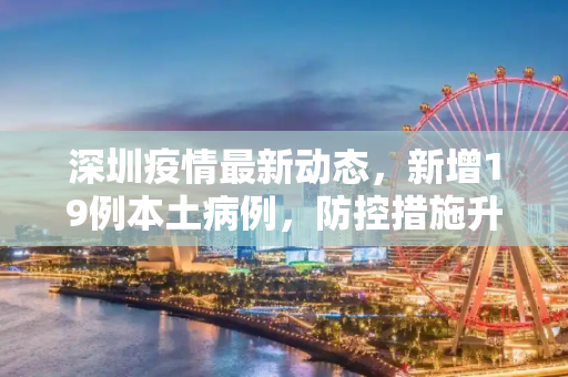 深圳疫情最新动态，新增19例本土病例，防控措施升级,深圳新增19例本土病例