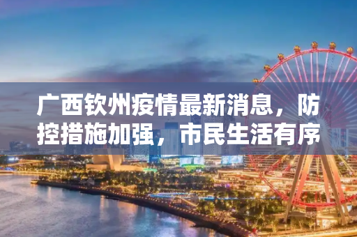 广西钦州疫情最新消息，防控措施加强，市民生活有序,广西钦州疫情最新消息