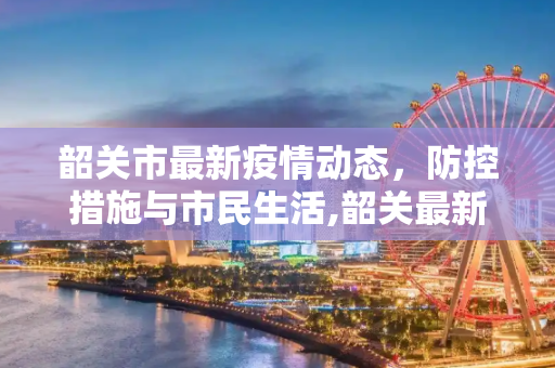 韶关市最新疫情动态，防控措施与市民生活,韶关最新疫情