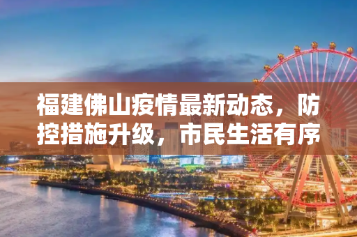 福建佛山疫情最新动态，防控措施升级，市民生活有序,福建佛山最新疫情最新消息