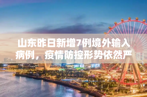 山东昨日新增7例境外输入病例，疫情防控形势依然严峻,山东昨日新增7例境外输入