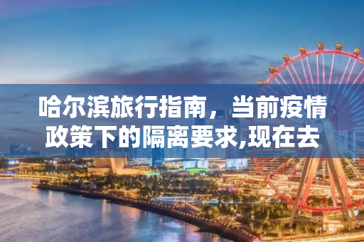 哈尔滨旅行指南，当前疫情政策下的隔离要求,现在去哈尔滨会被隔离吗