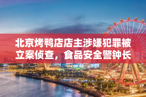 北京烤鸭店店主涉嫌犯罪被立案侦查，食品安全警钟长鸣,北京一烤鸭店店主被立案侦查