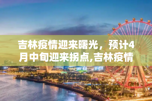 吉林疫情迎来曙光，预计4月中旬迎来拐点,吉林疫情有望4月中旬迎来“拐点”