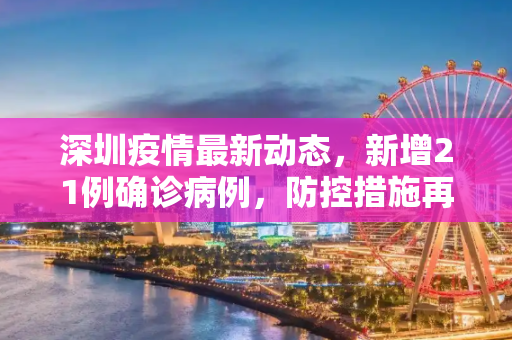 深圳疫情最新动态，新增21例确诊病例，防控措施再升级,深圳新增21例确诊病例