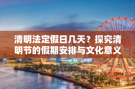 清明法定假日几天？探究清明节的假期安排与文化意义,清明法定假日几天?