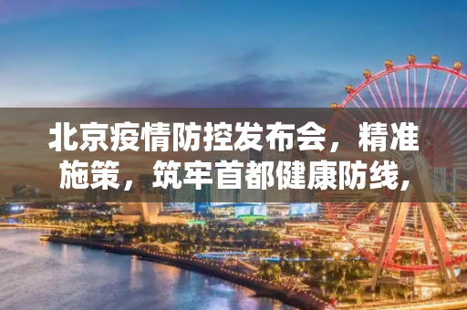 北京疫情防控发布会，精准施策，筑牢首都健康防线,北京疫情防控发布会