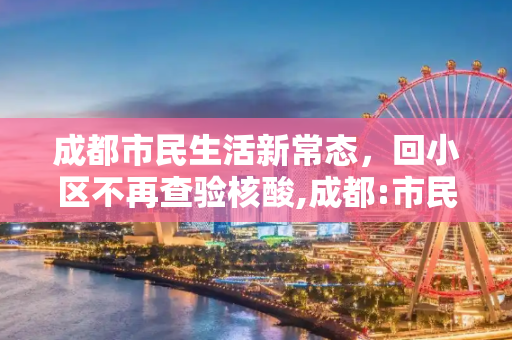 成都市民生活新常态，回小区不再查验核酸,成都:市民回小区不再查验核酸