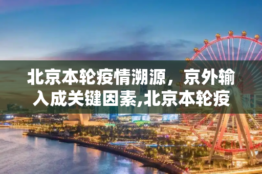 北京本轮疫情溯源，京外输入成关键因素,北京本轮疫情与京外输入有关