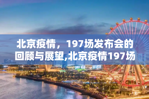 北京疫情，197场发布会的回顾与展望,北京疫情197场发布会