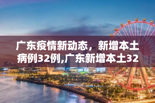 广东疫情新动态，新增本土病例32例,广东新增本土32例