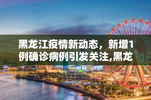 黑龙江疫情新动态，新增1例确诊病例引发关注,黑龙江新增1例确诊