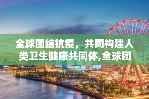 全球团结抗疫，共同构建人类卫生健康共同体,全球团结抗疫