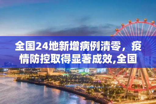 全国24地新增病例清零，疫情防控取得显著成效,全国24地新增病例为0