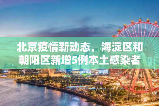 北京疫情新动态，海淀区和朝阳区新增5例本土感染者,北京增5例本土感染者在海淀和朝阳
