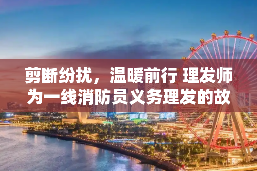剪断纷扰，温暖前行 理发师为一线消防员义务理发的故事,理发师为一线消防员理发