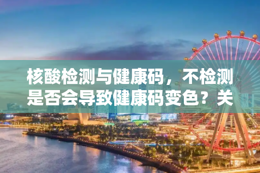 核酸检测与健康码，不检测是否会导致健康码变色？关于不做核酸检测健康码会变色吗的信息