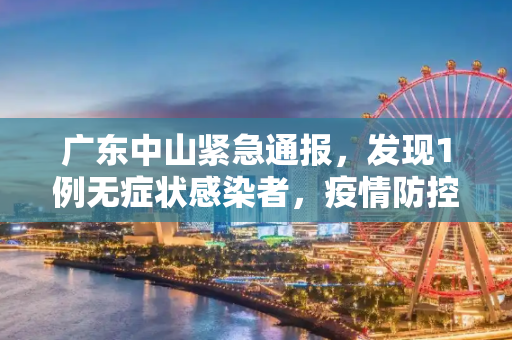 广东中山紧急通报，发现1例无症状感染者，疫情防控再升级,广东中山发现1例无症状感染者