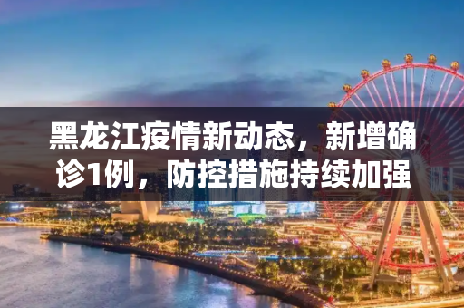 黑龙江疫情新动态，新增确诊1例，防控措施持续加强,黑龙江新增确诊1例