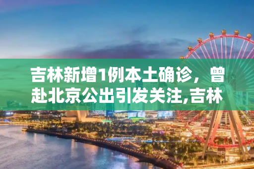吉林新增1例本土确诊，曾赴北京公出引发关注,吉林新增1例本土确诊曾赴北京公出