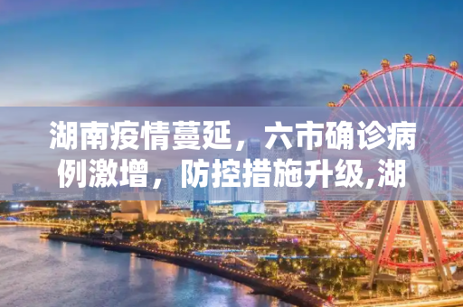 湖南疫情蔓延，六市确诊病例激增，防控措施升级,湖南本轮疫情已有6市现确诊病例