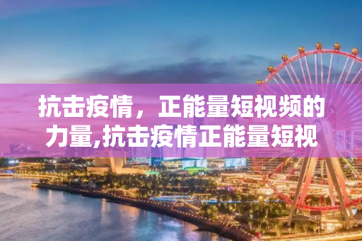抗击疫情，正能量短视频的力量,抗击疫情正能量短视频