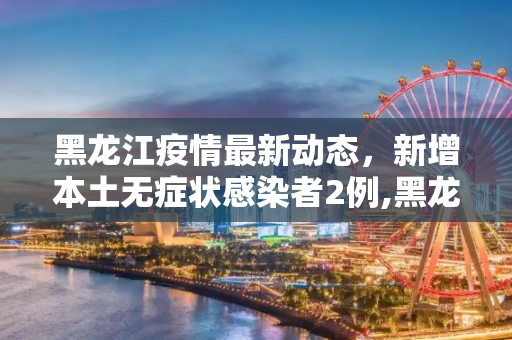 黑龙江疫情最新动态，新增本土无症状感染者2例,黑龙江新增本土无症状2例