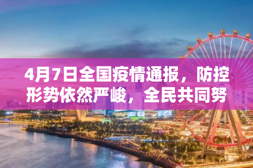 4月7日全国疫情通报，防控形势依然严峻，全民共同努力,4月7日全国疫情通报