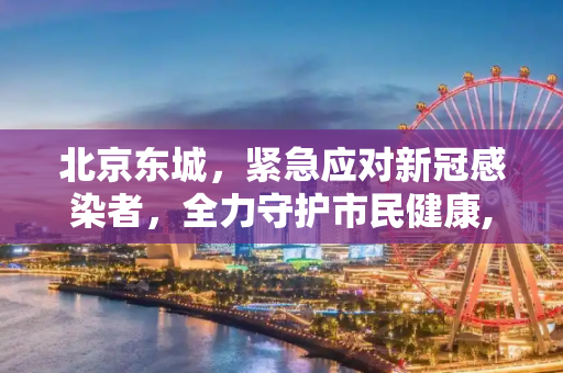 北京东城，紧急应对新冠感染者，全力守护市民健康,北京东城发现一感染者