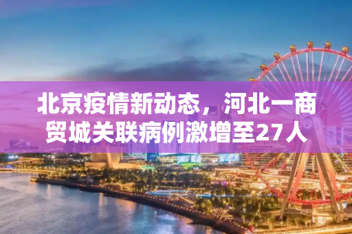 北京疫情新动态，河北一商贸城关联病例激增至27人,北京发现河北一商贸城关联病例27人