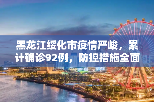 黑龙江绥化市疫情严峻，累计确诊92例，防控措施全面升级,黑龙江绥化市累计确诊92例