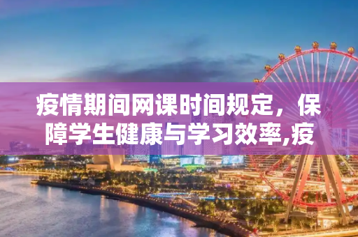 疫情期间网课时间规定，保障学生健康与学习效率,疫情期间网课时间规定
