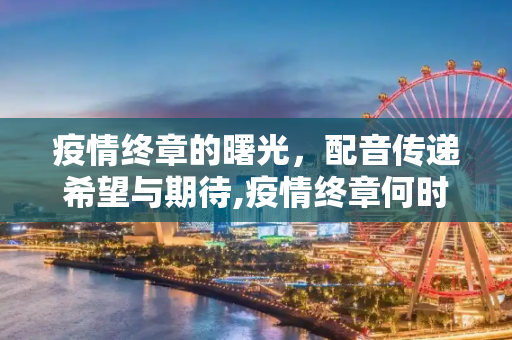 疫情终章的曙光，配音传递希望与期待,疫情终章何时至？配音传递希望与期待
