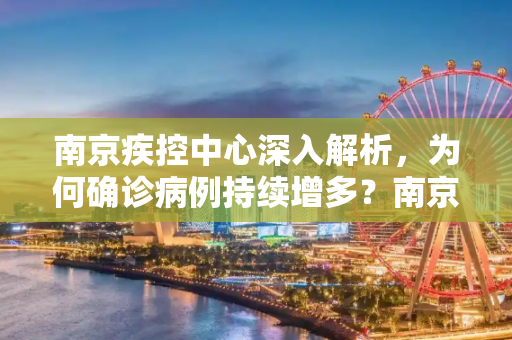 南京疾控中心深入解析，为何确诊病例持续增多？南京疾控回应为何确诊病例持续增多