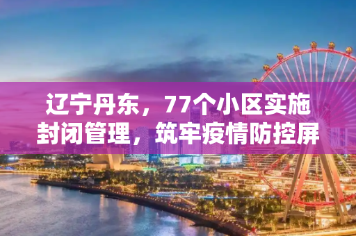 辽宁丹东，77个小区实施封闭管理，筑牢疫情防控屏障,辽宁丹东77个小区封闭管理