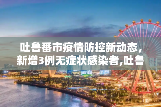 吐鲁番市疫情防控新动态，新增3例无症状感染者,吐鲁番新增3例无症状感染者