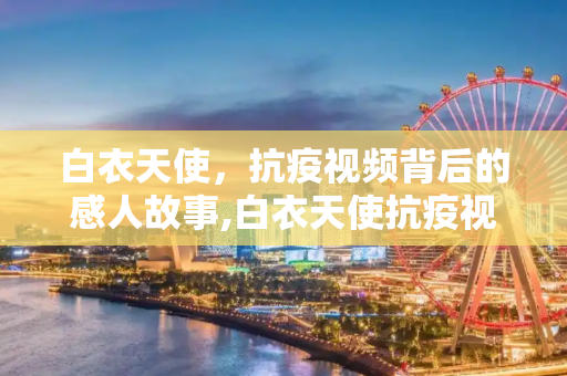 白衣天使，抗疫视频背后的感人故事,白衣天使抗疫视频背后的感人故事