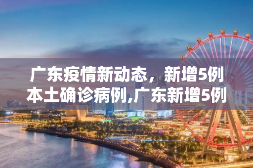 广东疫情新动态，新增5例本土确诊病例,广东新增5例本土确诊