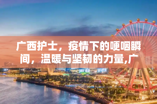 广西护士，疫情下的哽咽瞬间，温暖与坚韧的力量,广西护士疫情下的哽咽瞬间