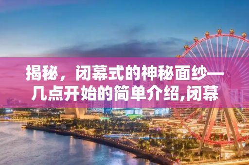 揭秘，闭幕式的神秘面纱—几点开始的简单介绍,闭幕式几点开始的简单介绍