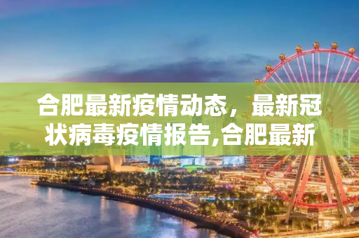 合肥最新疫情动态，最新冠状病毒疫情报告,合肥最新疫情最新公告:合肥最新冠状疫情报告
