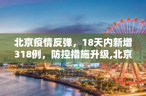 北京疫情反弹，18天内新增318例，防控措施升级,北京18天内新增318例