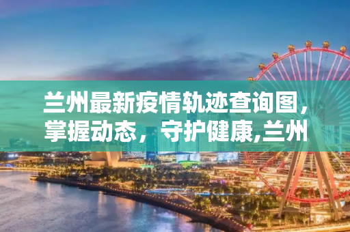 兰州最新疫情轨迹查询图，掌握动态，守护健康,兰州最新疫情轨迹查询图
