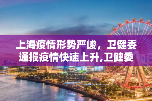 上海疫情形势严峻，卫健委通报疫情快速上升,卫健委:上海疫情正快速上升